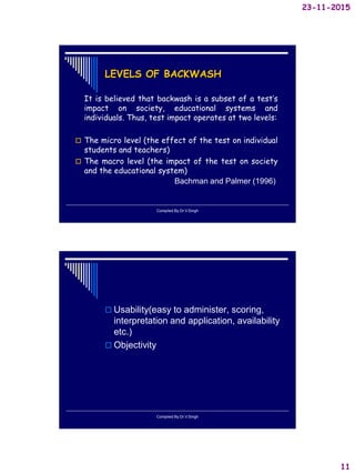 23-11-2015
11
LEVELS OF BACKWASH
It is believed that backwash is a subset of a test’s
impact on society, educational systems and
individuals. Thus, test impact operates at two levels:
 The micro level (the effect of the test on individual
students and teachers)
 The macro level (the impact of the test on society
and the educational system)
Bachman and Palmer (1996)
Compiled By:Dr.V.Singh
 Usability(easy to administer, scoring,
interpretation and application, availability
etc.)
 Objectivity
Compiled By:Dr.V.Singh
 