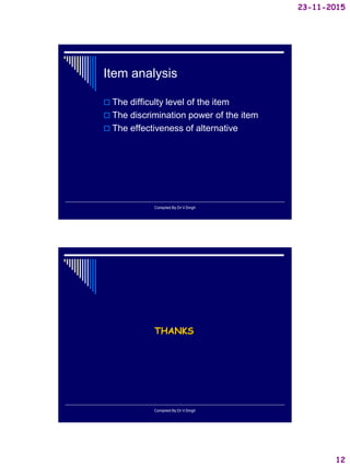 23-11-2015
12
Item analysis
 The difficulty level of the item
 The discrimination power of the item
 The effectiveness of alternative
Compiled By:Dr.V.Singh
THANKS
Compiled By:Dr.V.Singh
 