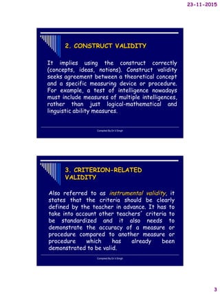 23-11-2015
3
2. CONSTRUCT VALIDITY
It implies using the construct correctly
(concepts, ideas, notions). Construct validity
seeks agreement between a theoretical concept
and a specific measuring device or procedure.
For example, a test of intelligence nowadays
must include measures of multiple intelligences,
rather than just logical-mathematical and
linguistic ability measures.
Compiled By:Dr.V.Singh
3. CRITERION-RELATED
VALIDITY
Also referred to as instrumental validity, it
states that the criteria should be clearly
defined by the teacher in advance. It has to
take into account other teachers´ criteria to
be standardized and it also needs to
demonstrate the accuracy of a measure or
procedure compared to another measure or
procedure which has already been
demonstrated to be valid.
Compiled By:Dr.V.Singh
 