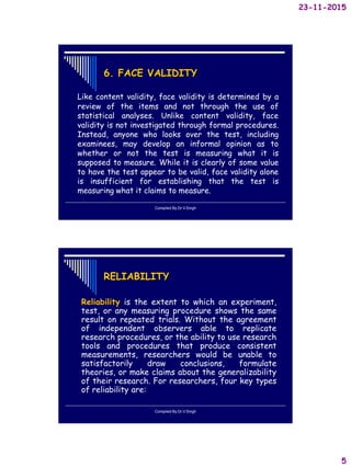 23-11-2015
5
6. FACE VALIDITY
Like content validity, face validity is determined by a
review of the items and not through the use of
statistical analyses. Unlike content validity, face
validity is not investigated through formal procedures.
Instead, anyone who looks over the test, including
examinees, may develop an informal opinion as to
whether or not the test is measuring what it is
supposed to measure. While it is clearly of some value
to have the test appear to be valid, face validity alone
is insufficient for establishing that the test is
measuring what it claims to measure.
Compiled By:Dr.V.Singh
RELIABILITY
Reliability is the extent to which an experiment,
test, or any measuring procedure shows the same
result on repeated trials. Without the agreement
of independent observers able to replicate
research procedures, or the ability to use research
tools and procedures that produce consistent
measurements, researchers would be unable to
satisfactorily draw conclusions, formulate
theories, or make claims about the generalizability
of their research. For researchers, four key types
of reliability are:
Compiled By:Dr.V.Singh
 
