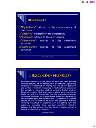 23-11-2015
6
RELIABILITY
 “Equivalency”: related to the co-occurrence of
two items
 “Stability”: related to time consistency
 “Internal”: related to the instruments
 “Inter-rater”: related to the examiners’
criterion
 “Intra-rater”: related to the examiners’
criterion
Compiled By:Dr.V.Singh
1. EQUIVALENCY RELIABILITY
Equivalency reliability is the extent to which two items measure
identical concepts at an identical level of difficulty. Equivalency
reliability is determined by relating two sets of test scores to
one another to highlight the degree of relationship or association.
For example, a researcher studying university English students
happened to notice that when some students were studying for
finals, they got sick. Intrigued by this, the researcher attempted
to observe how often, or to what degree, these two behaviors co-
occurred throughout the academic year. The researcher used the
results of the observations to assess the correlation between
“studying throughout the academic year” and “getting sick”. The
researcher concluded there was poor equivalency reliability
between the two actions. In other words, studying was not a
reliable predictor of getting sick.
Compiled By:Dr.V.Singh
 