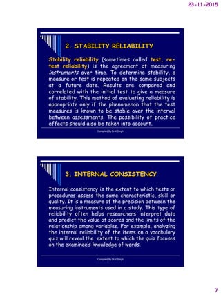 23-11-2015
7
2. STABILITY RELIABILITY
Stability reliability (sometimes called test, re-
test reliability) is the agreement of measuring
instruments over time. To determine stability, a
measure or test is repeated on the same subjects
at a future date. Results are compared and
correlated with the initial test to give a measure
of stability. This method of evaluating reliability is
appropriate only if the phenomenon that the test
measures is known to be stable over the interval
between assessments. The possibility of practice
effects should also be taken into account.
Compiled By:Dr.V.Singh
3. INTERNAL CONSISTENCY
Internal consistency is the extent to which tests or
procedures assess the same characteristic, skill or
quality. It is a measure of the precision between the
measuring instruments used in a study. This type of
reliability often helps researchers interpret data
and predict the value of scores and the limits of the
relationship among variables. For example, analyzing
the internal reliability of the items on a vocabulary
quiz will reveal the extent to which the quiz focuses
on the examinee’s knowledge of words.
Compiled By:Dr.V.Singh
 