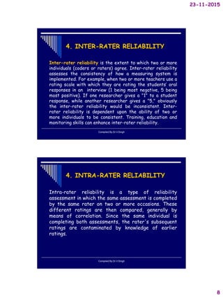 23-11-2015
8
4. INTER-RATER RELIABILITY
Inter-rater reliability is the extent to which two or more
individuals (coders or raters) agree. Inter-rater reliability
assesses the consistency of how a measuring system is
implemented. For example, when two or more teachers use a
rating scale with which they are rating the students’ oral
responses in an interview (1 being most negative, 5 being
most positive). If one researcher gives a "1" to a student
response, while another researcher gives a "5," obviously
the inter-rater reliability would be inconsistent. Inter-
rater reliability is dependent upon the ability of two or
more individuals to be consistent. Training, education and
monitoring skills can enhance inter-rater reliability.
Compiled By:Dr.V.Singh
4. INTRA-RATER RELIABILITY
Intra-rater reliability is a type of reliability
assessment in which the same assessment is completed
by the same rater on two or more occasions. These
different ratings are then compared, generally by
means of correlation. Since the same individual is
completing both assessments, the rater's subsequent
ratings are contaminated by knowledge of earlier
ratings.
Compiled By:Dr.V.Singh
 