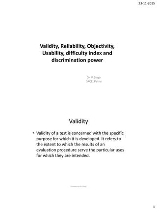 23-11-2015
1
Validity, Reliability, Objectivity,
Usability, difficulty index and
discrimination power
Dr. V. Singh
SXCE, Patna
Validity
• Validity of a test is concerned with the specific
purpose for which it is developed. It refers to
the extent to which the results of an
evaluation procedure serve the particular uses
for which they are intended.
Compiled by:Dr.V.Singh
 