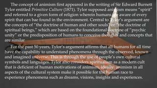 The concept of animism first appeared in the writing of Sir Edward Burnett
Tylor entitled Primitive Culture (1871). Tylor supposed animism means “spirit”
and referred to a given form of religion wherein humans are aware of every
spirit that can bae found in the environment. Central to Tylor’s argument are
the concepts of “the doctrine of human and other souls” or “the doctrine of
spiritual beings,” which are based on the foundational doctrine of “psychic
unity” or the predisposition of humans to conceive thoughts and concepts that
are similar
For the past 50 years, Tylor’s argument affirms that all humans for all time
have the capability to understand phenomena through the observed, known
and imagined universe. This is through the use of people’s own cultural
symbols and languages. Tylor also considers spiritualism as a modern cult
that is deficient of human motivations of animism, ideally, animism in all
aspects of the cultural system make it possible for the human race to
experience phenomena such as dreams, visions, insights and experiences.
 
