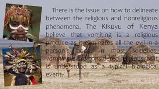 There is the issue on how to delineate
between the religious and nonreligious
phenomena. The Kikuyu of Kenya
believe that vomiting is a religious
practice as it eliminates all the evil in a
person’s body. In most societies,
vomiting is not considered religious, as it
is understood as a typical biological
event.
 