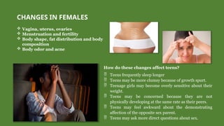 CHANGES IN FEMALES
 Vagina, uterus, ovaries
 Menstruation and fertility
 Body shape, fat distribution and body
composition
 Body odor and acne
How do these changes affect teens?
 Teens frequently sleep longer
 Teens may be more clumsy because of growth spurt.
 Teenage girls may become overly sensitive about their
weight.
 Teens may be concerned because they are not
physically developing at the same rate as their peers.
 Teens may feel awkward about the demonstrating
affection of the opposite sex parent.
 Teens may ask more direct questions about sex.
 