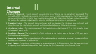 1. Brain Development - recent research suggests that teens’ brains are not completely developed. The
amygdale which handles the processing of information about emotion develops earlier than the prefrontal
cortex which is involved in higher level cognitive processing. This means that the brain region responsible
for putting the brakes on risky impulsive behavior is still under construction in adolescence.
2. Digestive System - The stomach becomes longer and less tubular, the intestines grow in length and
circumference, the muscle in the stomach and intestinal walls become thicker and stronger.
3. Circulatory System - The heart grows rapidly during adolescence, by the age of 17 or 18, it is twelve times
as heavy as it was in birth.
4. Respiratory System - The lung capacity of girls is almost at the mature level at the age of 17, boys reach
this level several years later.
5. Endocrine System - The increased activity of gonads at puberty results in a temporary imbalance of the
whole endocrine system in adolescence.
6. Body Tissues - The skeleton stops growing at an average age of 18. Tissues, other than the bone, continue
to develop after the bones have reached their mature size. This is especially true of muscle tissue.
Internal
Changes
 