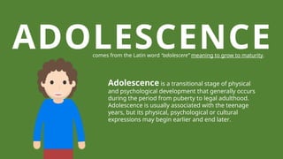ADOLESCENCE
comes from the Latin word “adolescere” meaning to grow to maturity.
Adolescence is a transitional stage of physical
and psychological development that generally occurs
during the period from puberty to legal adulthood.
Adolescence is usually associated with the teenage
years, but its physical, psychological or cultural
expressions may begin earlier and end later.
 