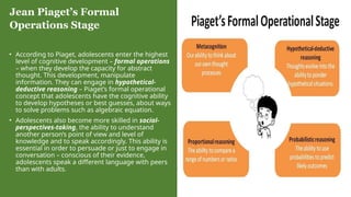 • According to Piaget, adolescents enter the highest
level of cognitive development – formal operations
– when they develop the capacity for abstract
thought. This development, manipulate
information. They can engage in hypothetical-
deductive reasoning – Piaget’s formal operational
concept that adolescents have the cognitive ability
to develop hypotheses or best guesses, about ways
to solve problems such as algebraic equation.
• Adolescents also become more skilled in social-
perspectives-taking, the ability to understand
another person’s point of view and level of
knowledge and to speak accordingly. This ability is
essential in order to persuade or just to engage in
conversation – conscious of their evidence,
adolescents speak a different language with peers
than with adults.
Jean Piaget’s Formal
Operations Stage
 