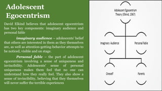 Adolescent
Egocentrism
David Elkind believes that adolescent egocentrism
has two key components: imaginary audience and
personal fable
imaginary audience – adolescents’ belief
that others are interested in them as they themselves
are, as well as attention-getting-behavior attempts to
be noticed, visible and on stage.
Personal fable – the part of adolescent
egocentrism involving a sense of uniqueness and
invincibility. Adolescents’ sense of personal
uniqueness makes them feel that no one can
understand how they really feel. They also show a
sense of invincibility, believing that they themselves
will never suffer the terrible experiences
 