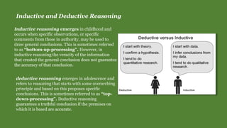 Inductive and Deductive Reasoning
Inductive reasoning emerges in childhood and
occurs when specific observations, or specific
comments from those in authority, may be used to
draw general conclusions. This is sometimes referred
to as “bottom-up-processing”. However, in
inductive reasoning the veracity of the information
that created the general conclusion does not guarantee
the accuracy of that conclusion.
deductive reasoning emerges in adolescence and
refers to reasoning that starts with some overarching
principle and based on this proposes specific
conclusions. This is sometimes referred to as “top-
down-processing”. Deductive reasoning
guarantees a truthful conclusion if the premises on
which it is based are accurate.
 