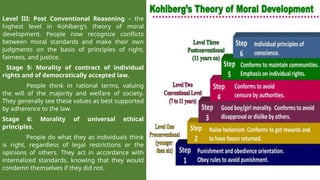 Level III: Post Conventional Reasoning – the
highest level in Kohlberg’s theory of moral
development. People now recognize conflicts
between moral standards and make their own
judgments on the basis of principles of right,
fairness, and justice.
Stage 5: Morality of contract of individual
rights and of democratically accepted law.
People think in rational terms, valuing
the will of the majority and welfare of society.
They generally see these values as best supported
by adherence to the law.
Stage 6: Morality of universal ethical
principles.
People do what they as individuals think
is right, regardless of legal restrictions or the
opinions of others. They act in accordance with
internalized standards, knowing that they would
condemn themselves if they did not.
 