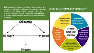 SOCIO-EMOTIONAL DEVELOPMENT
Self-concept is how an individual views who they are
based on their habits, skills and temperament. In other
words, it is the ability to reflect on one's own traits,
skills and behavior. On the other hand, self-esteem
is an attitude or view that an individual has about him
or herself.
 