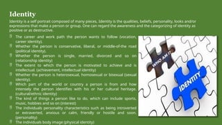 Identity
Identity is a self portrait composed of many pieces, Identity is the qualities, beliefs, personality, looks and/or
expressions that make a person or group. One can regard the awareness and the categorizing of identity as
positive or as destructive.
 The career and work path the person wants to follow (vocation,
career identity).
 Whether the person is conservative, liberal, or middle-of-the road
(political identity).
 Whether the person is single, married, divorced and so on
(relationship identity)
 The extent to which the person is motivated to achieve and is
intellectual. (achievement, intellectual identity)
 Whether the person is heterosexual, homosexual or bisexual (sexual
identity).
 Which part of the world or country a person is from and how
intensely the person identifies with his or her cultural heritage.
(cultural/ethnic identity)
 The kind of things a person like to do, which can include sports,
music, hobbies and so on (interest)
 The individuals personality characteristics such as being introverted
or extraverted, anxious or calm, friendly or hostile and soon.
(personality)
 The individuals body image (physical identity)
 