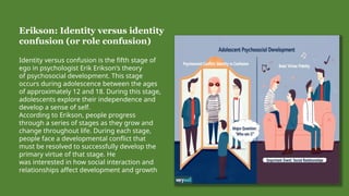 Erikson: Identity versus identity
confusion (or role confusion)
Identity versus confusion is the fifth stage of
ego in psychologist Erik Erikson's theory
of psychosocial development. This stage
occurs during adolescence between the ages
of approximately 12 and 18. During this stage,
adolescents explore their independence and
develop a sense of self.
According to Erikson, people progress
through a series of stages as they grow and
change throughout life. During each stage,
people face a developmental conflict that
must be resolved to successfully develop the
primary virtue of that stage. He
was interested in how social interaction and
relationships affect development and growth
 