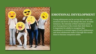 EMOTIONAL DEVELOPMENT
Young adolescents can be on top of the world one
moment and down in the dumps the next. In many
instances, the intensity of their emotions seems
out of proportion to the events that elicit them. It
is important for adults to recognize that
moodiness is a normal aspect of early adolescence;
and most adolescents make it through this moody
times to become competent adults.
 