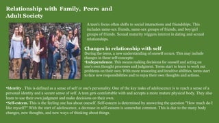 Relationship with Family, Peers and
Adult Society
A teen's focus often shifts to social interactions and friendships. This
includes same-sex friends, same-sex groups of friends, and boy/girl
groups of friends. Sexual maturity triggers interest in dating and sexual
relationships.
Changes in relationship with self
During the teens, a new understanding of oneself occurs. This may include
changes in these self-concepts:
•Independence. This means making decisions for oneself and acting on
one's own thought processes and judgment. Teens start to learn to work out
problems on their own. With more reasoning and intuitive abilities, teens start
to face new responsibilities and to enjoy their own thoughts and actions.
•Identity . This is defined as a sense of self or one's personality. One of the key tasks of adolescence is to reach a sense of a
personal identity and a secure sense of self. A teen gets comfortable with and accepts a more mature physical body. They also
learn to use their own judgment and make decisions on their own.
•Self-esteem. This is the feeling one has about oneself. Self-esteem is determined by answering the question "How much do I
like myself?" With the start of adolescence, a decrease in self-esteem is somewhat common. This is due to the many body
changes, new thoughts, and new ways of thinking about things.
 