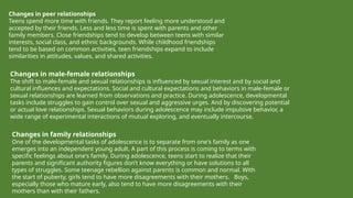 Changes in peer relationships
Teens spend more time with friends. They report feeling more understood and
accepted by their friends. Less and less time is spent with parents and other
family members. Close friendships tend to develop between teens with similar
interests, social class, and ethnic backgrounds. While childhood friendships
tend to be based on common activities, teen friendships expand to include
similarities in attitudes, values, and shared activities.
Changes in family relationships
One of the developmental tasks of adolescence is to separate from one's family as one
emerges into an independent young adult. A part of this process is coming to terms with
specific feelings about one's family. During adolescence, teens start to realize that their
parents and significant authority figures don’t know everything or have solutions to all
types of struggles. Some teenage rebellion against parents is common and normal. With
the start of puberty, girls tend to have more disagreements with their mothers. Boys,
especially those who mature early, also tend to have more disagreements with their
mothers than with their fathers.
Changes in male-female relationships
The shift to male-female and sexual relationships is influenced by sexual interest and by social and
cultural influences and expectations. Social and cultural expectations and behaviors in male-female or
sexual relationships are learned from observations and practice. During adolescence, developmental
tasks include struggles to gain control over sexual and aggressive urges. And by discovering potential
or actual love relationships. Sexual behaviors during adolescence may include impulsive behavior, a
wide range of experimental interactions of mutual exploring, and eventually intercourse.
 