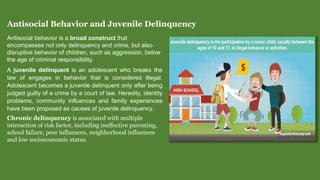 Antisocial Behavior and Juvenile Delinquency
Antisocial behavior is a broad construct that
encompasses not only delinquency and crime, but also
disruptive behavior of children, such as aggression, below
the age of criminal responsibility.
A juvenile delinquent is an adolescent who breaks the
law of engages in behavior that is considered illegal.
Adolescent becomes a juvenile delinquent only after being
judged guilty of a crime by a court of law. Heredity, identity
problems, community influences and family experiences
have been proposed as causes of juvenile delinquency.
Chronic delinquency is associated with multiple
interaction of risk factor, including ineffective parenting,
school failure, peer influences, neighborhood influences
and low socioeconomic status.
 
