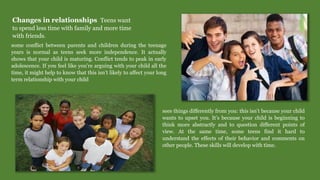 Changes in relationships Teens want
to spend less time with family and more time
with friends.
some conflict between parents and children during the teenage
years is normal as teens seek more independence. It actually
shows that your child is maturing. Conflict tends to peak in early
adolescence. If you feel like you’re arguing with your child all the
time, it might help to know that this isn’t likely to affect your long
term relationship with your child
sees things differently from you: this isn’t because your child
wants to upset you. It’s because your child is beginning to
think more abstractly and to question different points of
view. At the same time, some teens find it hard to
understand the effects of their behavior and comments on
other people. These skills will develop with time.
 