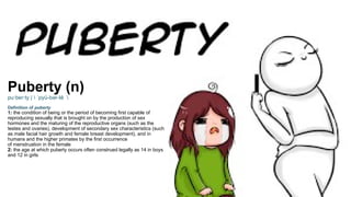 Puberty (n)
pu·​
ber·​
ty |  pyü-bər-tē 
ˈ
Definition of puberty
1: the condition of being or the period of becoming first capable of
reproducing sexually that is brought on by the production of sex
hormones and the maturing of the reproductive organs (such as the
testes and ovaries), development of secondary sex characteristics (such
as male facial hair growth and female breast development), and in
humans and the higher primates by the first occurrence
of menstruation in the female
2: the age at which puberty occurs often construed legally as 14 in boys
and 12 in girls
 