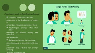  Physical changes- such as rapid
growth spurts, the development of breasts
in
girls and an increase in penis size in boys.
 Psychological changes- that often
cause
teenagers to become moody, self-
conscious,
and aggressive.
 Behavioral changes- that can cause
some teenagers to experiment with new
and
potentially risky activities for example
smoking,
Puberty can result in the following changes:
 