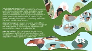 Physical development refers to the advancements
and refinements of motor skills, or, in other words,
children’s abilities to use and control their bodies.
Physical development is one of the many domains of
infant and toddler development. It relates to the
growth and skill development of the body, including
the brain, muscles, and senses.
External changes are clearly seen and noticed from
outside. For example, Increase in height and weight of
the body, growth of sexual organs, appearance of
moustache and bread in a male child, etc.
Internal changes the changes that appear in the
internal systems of the body such as changes and
development of digestive system, circulatory system,
respiratory system, glandular system, etc.
 