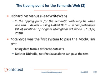 The tipping point for the Semantic Web (2)

• Richard McManus (ReadWriteWeb)
   – “…the tipping point for the Semantic Web may be when
     one can … deliver – using Linked Data – a comprehensive
     list of locations of original Modigliani art works …” (Apr,
     2010)
• FactForge was the first system to pass the Modigliani
  test
   – Using data from 3 different datasets
   – Neither DBPedia, not Freebase alone can pass the test




                        Linked Data Management       Aug 2010   #103
 