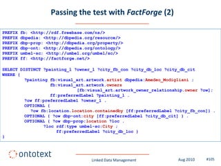 Passing the test with FactForge (2)

PREFIX   fb: <http://rdf.freebase.com/ns/>
PREFIX   dbpedia: <http://dbpedia.org/resource/>
PREFIX   dbp-prop: <http://dbpedia.org/property/>
PREFIX   dbp-ont: <http://dbpedia.org/ontology/>
PREFIX   umbel-sc: <http://umbel.org/umbel/sc/>
PREFIX   ff: <http://factforge.net/>

SELECT DISTINCT ?painting_l ?owner_l ?city_fb_con ?city_db_loc ?city_db_cit
WHERE {
         ?painting fb:visual_art.artwork.artist dbpedia:Amedeo_Modigliani ;
                   fb:visual_art.artwork.owners
                             [fb:visual_art.artwork_owner_relationship.owner ?ow];
                   ff:preferredLabel ?painting_l .
         ?ow ff:preferredLabel ?owner_l .
         OPTIONAL {
           ?ow fb:location.location.containedby [ff:preferredLabel ?city_fb_con]} .
         OPTIONAL { ?ow dbp-ont:city [ff:preferredLabel ?city_db_cit] } .
         OPTIONAL { ?ow dbp-prop:location ?loc .
                ?loc rdf:type umbel-sc:City ;
                     ff:preferredLabel ?city_db_loc }
}




                                    Linked Data Management          Aug 2010   #105
 