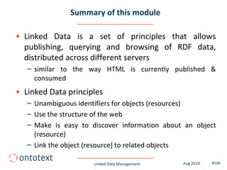 Summary of this module

• Linked Data is a set of principles that allows
  publishing, querying and browsing of RDF data,
  distributed across different servers
   – similar to the way HTML is currently published &
     consumed
• Linked Data principles
   – Unambiguous identifiers for objects (resources)
   – Use the structure of the web
   – Make is easy to discover information about an object
     (resource)
   – Link the object (resource) to related objects

                      Linked Data Management   Aug 2010   #106
 