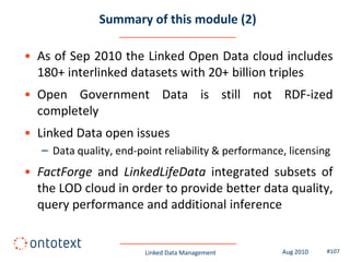 Summary of this module (2)

• As of Sep 2010 the Linked Open Data cloud includes
  180+ interlinked datasets with 20+ billion triples
• Open Government Data is still not RDF-ized
  completely
• Linked Data open issues
   – Data quality, end-point reliability & performance, licensing
• FactForge and LinkedLifeData integrated subsets of
  the LOD cloud in order to provide better data quality,
  query performance and additional inference


                         Linked Data Management       Aug 2010   #107
 