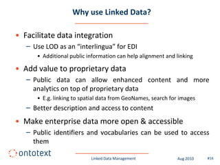 Why use Linked Data?

• Facilitate data integration
   – Use LOD as an “interlingua” for EDI
      • Additional public information can help alignment and linking

• Add value to proprietary data
   – Public data can allow enhanced content and more
     analytics on top of proprietary data
      • E.g. linking to spatial data from GeoNames, search for images
   – Better description and access to content
• Make enterprise data more open & accessible
   – Public identifiers and vocabularies can be used to access
     them

                           Linked Data Management            Aug 2010   #16
 