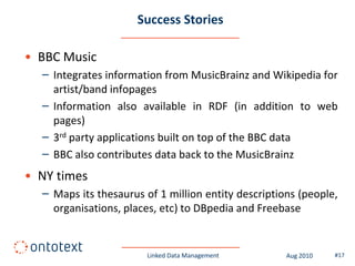 Success Stories

• BBC Music
  – Integrates information from MusicBrainz and Wikipedia for
    artist/band infopages
  – Information also available in RDF (in addition to web
    pages)
  – 3rd party applications built on top of the BBC data
  – BBC also contributes data back to the MusicBrainz
• NY times
  – Maps its thesaurus of 1 million entity descriptions (people,
    organisations, places, etc) to DBpedia and Freebase


                        Linked Data Management       Aug 2010   #17
 