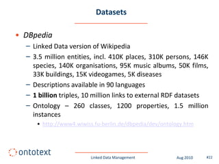Datasets

• DBpedia
  – Linked Data version of Wikipedia
  – 3.5 million entities, incl. 410K places, 310K persons, 146K
    species, 140K organisations, 95K music albums, 50K films,
    33K buildings, 15K videogames, 5K diseases
  – Descriptions available in 90 languages
  – 1 billion triples, 10 million links to external RDF datasets
  – Ontology – 260 classes, 1200 properties, 1.5 million
    instances
     • http://www4.wiwiss.fu-berlin.de/dbpedia/dev/ontology.htm




                        Linked Data Management          Aug 2010   #22
 