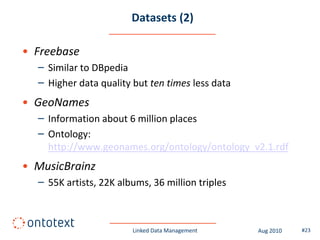 Datasets (2)

• Freebase
  – Similar to DBpedia
  – Higher data quality but ten times less data
• GeoNames
  – Information about 6 million places
  – Ontology:
    http://www.geonames.org/ontology/ontology_v2.1.rdf
• MusicBrainz
  – 55K artists, 22K albums, 36 million triples



                        Linked Data Management    Aug 2010   #23
 
