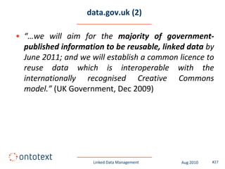 data.gov.uk (2)

• “…we will aim for the majority of government-
  published information to be reusable, linked data by
  June 2011; and we will establish a common licence to
  reuse data which is interoperable with the
  internationally recognised Creative Commons
  model.” (UK Government, Dec 2009)




                     Linked Data Management   Aug 2010   #27
 