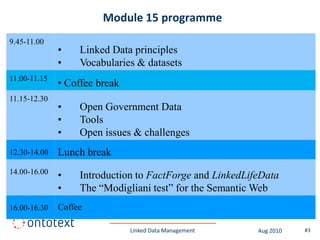 Module 15 programme
9.45-11.00
              •    Linked Data principles
              •    Vocabularies & datasets
11.00-11.15
              • Coffee break
11.15-12.30
              •    Open Government Data
              •    Tools
              •    Open issues & challenges
12.30-14.00   Lunch break
14.00-16.00
              •    Introduction to FactForge and LinkedLifeData
              •    The “Modigliani test” for the Semantic Web
16.00-16.30   Coffee

                               Linked Data Management     Aug 2010   #3
 