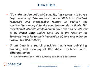 Linked Data

• “To make the Semantic Web a reality, it is necessary to have a
  large volume of data available on the Web in a standard,
  reachable and manageable format. In addition the
  relationships among data also need to be made available. This
  collection of interrelated data on the Web can also be referred
  to as Linked Data. Linked Data lies at the heart of the
  Semantic Web: large scale integration of, and reasoning on,
  data on the Web.” (W3C)
• Linked Data is a set of principles that allows publishing,
  querying and browsing of RDF data, distributed across
  different servers
   • similar to the way HTML is currently published & consumed


                           Linked Data Management           Aug 2010   #5
 