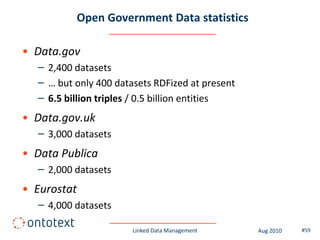 Open Government Data statistics

• Data.gov
  – 2,400 datasets
  – … but only 400 datasets RDFized at present
  – 6.5 billion triples / 0.5 billion entities
• Data.gov.uk
  – 3,000 datasets
• Data Publica
  – 2,000 datasets
• Eurostat
  – 4,000 datasets

                       Linked Data Management    Aug 2010   #59
 