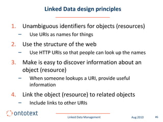 Linked Data design principles

1.       Unambiguous identifiers for objects (resources)
     –     Use URIs as names for things
2.       Use the structure of the web
     –     Use HTTP URIs so that people can look up the names
3.       Make is easy to discover information about an
         object (resource)
     –     When someone lookups a URI, provide useful
           information
4.       Link the object (resource) to related objects
     –     Include links to other URIs

                            Linked Data Management      Aug 2010   #6
 