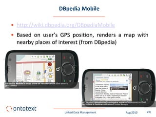 DBpedia Mobile

• http://wiki.dbpedia.org/DBpediaMobile
• Based on user’s GPS position, renders a map with
  nearby places of interest (from DBpedia)




                    Linked Data Management   Aug 2010   #71
 