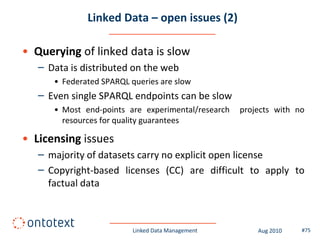 Linked Data – open issues (2)

• Querying of linked data is slow
   – Data is distributed on the web
      • Federated SPARQL queries are slow
   – Even single SPARQL endpoints can be slow
      • Most end-points are experimental/research   projects with no
        resources for quality guarantees

• Licensing issues
   – majority of datasets carry no explicit open license
   – Copyright-based licenses (CC) are difficult to apply to
     factual data



                          Linked Data Management        Aug 2010   #75
 
