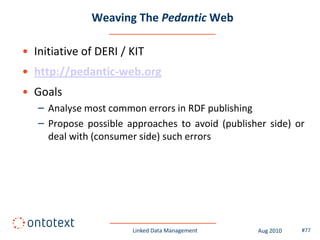 Weaving The Pedantic Web

• Initiative of DERI / KIT
• http://pedantic-web.org
• Goals
   – Analyse most common errors in RDF publishing
   – Propose possible approaches to avoid (publisher side) or
     deal with (consumer side) such errors




                       Linked Data Management     Aug 2010   #77
 