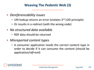 Weaving The Pedantic Web (3)

• Dereferencability issues
   – URI lookup returns an error (violates 3rd LOD principle)
   – Or results in a redirect (with the wrong code)
• No structured data available
   – RDF data should be returned
• Misreported content types
   – A consumer application needs the correct content type in
     order to decide if it can consume the content (should be
     application/rdf+xml)



                         Linked Data Management       Aug 2010   #79
 
