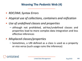 Weaving The Pedantic Web (4)

• RDF/XML Syntax Errors
• Atypical use of collections, containers and reification
• Use of undefined classes and properties
   – although not prohibited, ad-hoc/undefined classes and
     properties lead to more complex data integration and less
     effective inferences
• Misplaced classes/properties
   – Sometimes, a URI defined as a class is used as a property
     or vice versa (such usage ruins the inference)



                       Linked Data Management      Aug 2010   #80
 