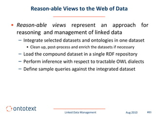 Reason-able Views to the Web of Data

• Reason-able views represent an approach for
  reasoning and management of linked data
  – Integrate selected datasets and ontologies in one dataset
     • Clean up, post-process and enrich the datasets if necessary
  – Load the compound dataset in a single RDF repository
  – Perform inference with respect to tractable OWL dialects
  – Define sample queries against the integrated dataset




                          Linked Data Management             Aug 2010   #83
 