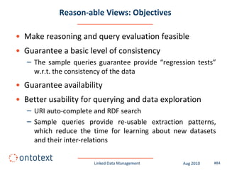 Reason-able Views: Objectives

• Make reasoning and query evaluation feasible
• Guarantee a basic level of consistency
   – The sample queries guarantee provide “regression tests”
     w.r.t. the consistency of the data
• Guarantee availability
• Better usability for querying and data exploration
   – URI auto-complete and RDF search
   – Sample queries provide re-usable extraction patterns,
     which reduce the time for learning about new datasets
     and their inter-relations

                       Linked Data Management     Aug 2010   #84
 