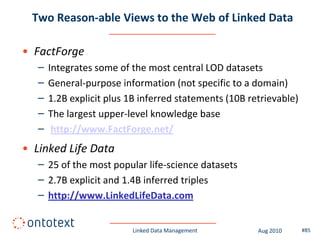Two Reason-able Views to the Web of Linked Data

• FactForge
   –   Integrates some of the most central LOD datasets
   –   General-purpose information (not specific to a domain)
   –   1.2B explicit plus 1B inferred statements (10B retrievable)
   –   The largest upper-level knowledge base
   –    http://www.FactForge.net/
• Linked Life Data
   – 25 of the most popular life-science datasets
   – 2.7B explicit and 1.4B inferred triples
   – http://www.LinkedLifeData.com


                          Linked Data Management        Aug 2010     #85
 