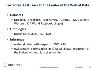 FactForge: Fast Track to the Center of the Web of Data

• Datasets
   – DBpedia, Freebase, Geonames, UMBEL, MusicBrainz,
     Wordnet, CIA World Factbook, Lingvoj
• Ontologies
   – Dublin Core, SKOS, RSS, FOAF
• Inference
   – materialization with respect to OWL 2 RL
   – owl:sameAs optimization in OWLIM allows reduction of
     the indices without loss of semantics



                       Linked Data Management   Aug 2010   #87
 